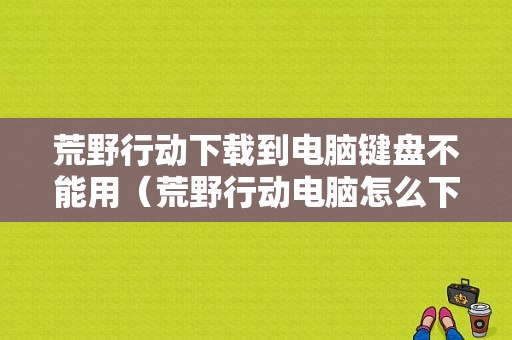 荒野行动下载到电脑键盘不能用（荒野行动电脑怎么下载不了）-图1