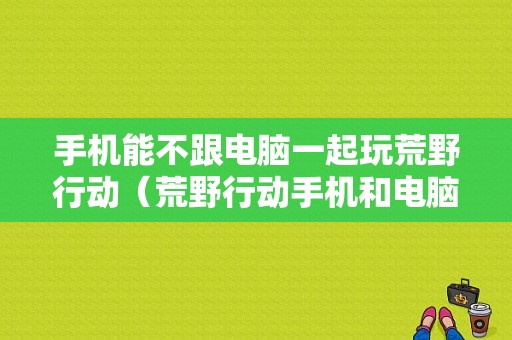 手机能不跟电脑一起玩荒野行动（荒野行动手机和电脑怎么一起玩）-图1