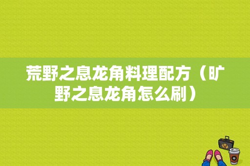 荒野之息龙角料理配方（旷野之息龙角怎么刷）-图1